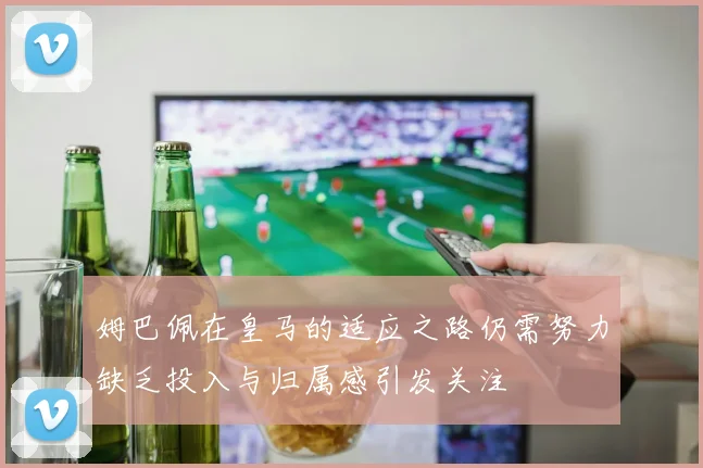 姆巴佩在皇马的适应之路仍需努力缺乏投入与归属感引发关注
