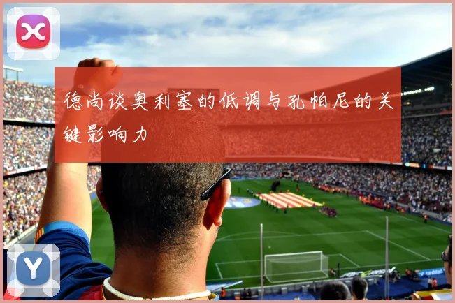 德尚谈奥利塞的低调与孔帕尼的关键影响力