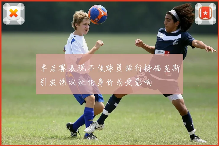 季后赛表现不佳球员排行榜福克斯引发热议杜伦身价或受影响