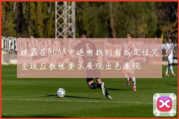 林葳在NCAA中逐渐找到自我定位完全适应教练要求展现出色表现