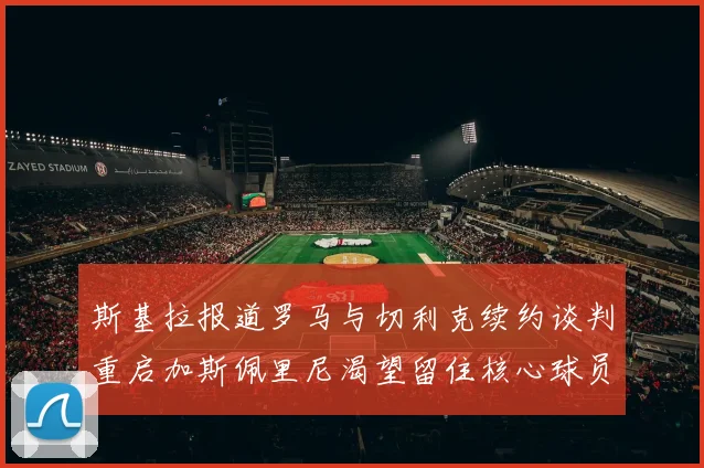 斯基拉报道罗马与切利克续约谈判重启加斯佩里尼渴望留住核心球员