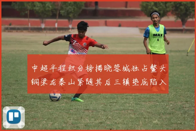 中超半程积分榜揭晓蓉城独占鳌头铜梁龙泰山紧随其后三镇垫底陷入困境