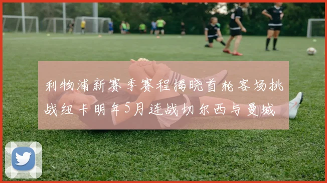 利物浦新赛季赛程揭晓首轮客场挑战纽卡明年5月连战切尔西与曼城