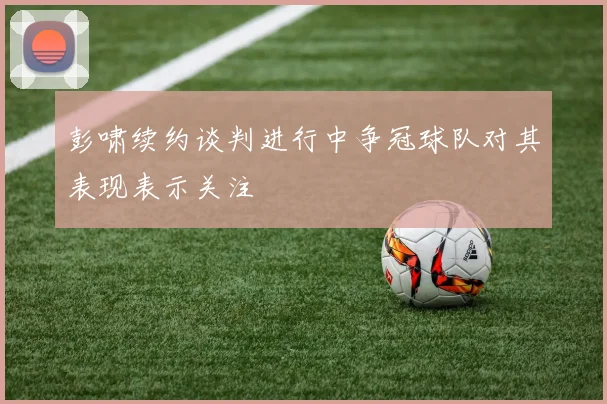 彭啸续约谈判进行中争冠球队对其表现表示关注