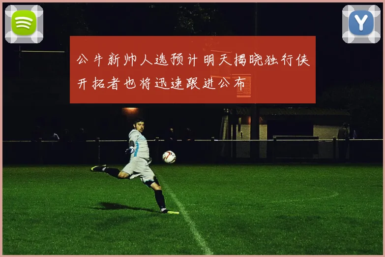 公牛新帅人选预计明天揭晓独行侠开拓者也将迅速跟进公布