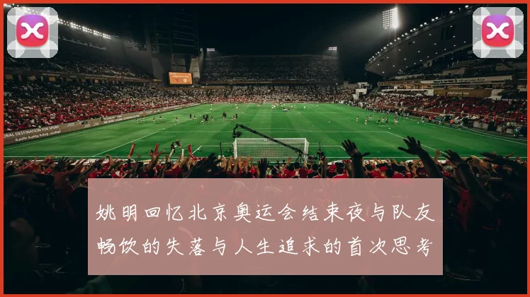 姚明回忆北京奥运会结束夜与队友畅饮的失落与人生追求的首次思考