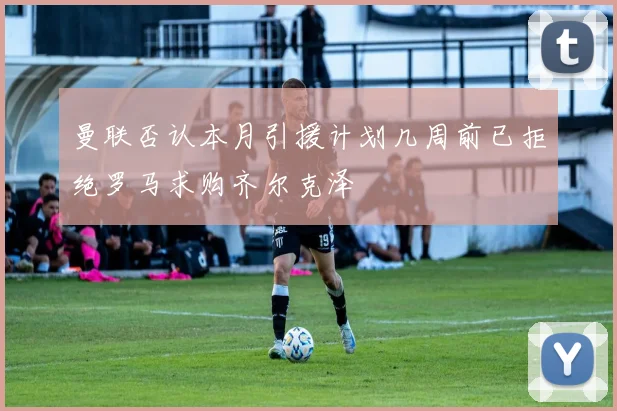 曼联否认本月引援计划几周前已拒绝罗马求购齐尔克泽