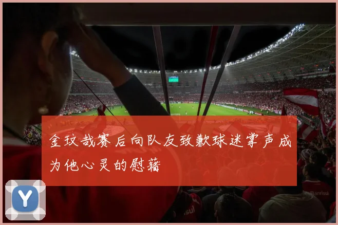 金玟哉赛后向队友致歉球迷掌声成为他心灵的慰藉