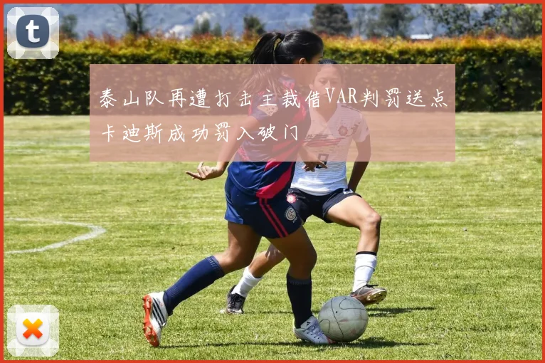 泰山队再遭打击主裁借VAR判罚送点卡迪斯成功罚入破门