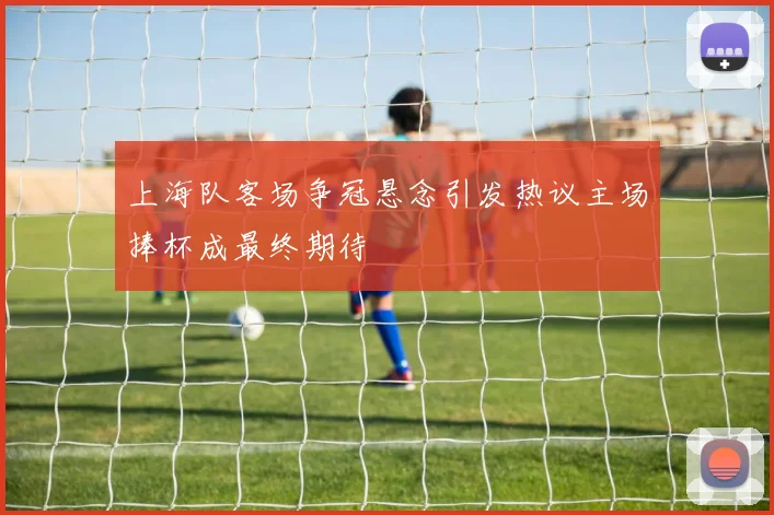 上海队客场争冠悬念引发热议主场捧杯成最终期待