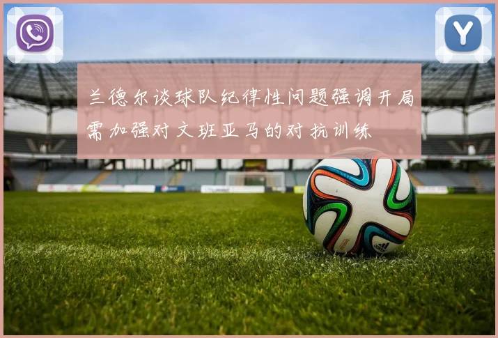 兰德尔谈球队纪律性问题强调开局需加强对文班亚马的对抗训练