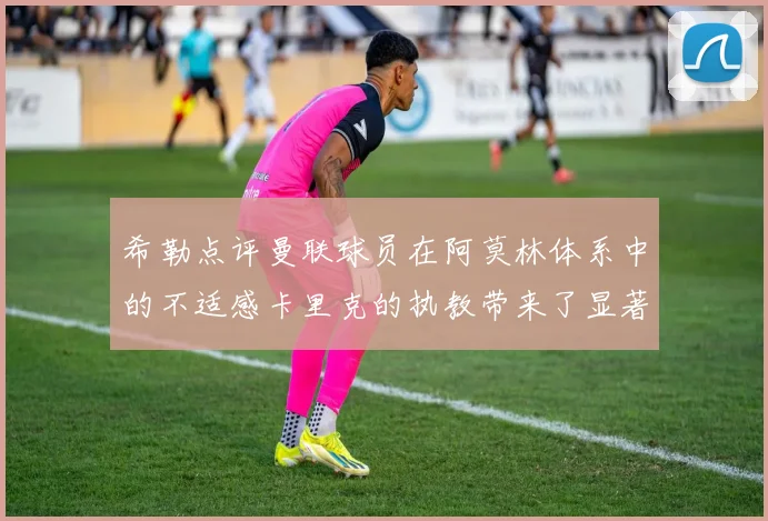 希勒点评曼联球员在阿莫林体系中的不适感卡里克的执教带来了显著变化