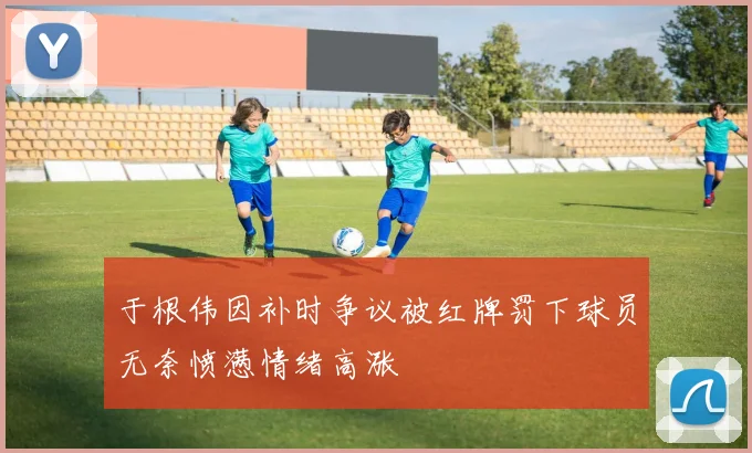 于根伟因补时争议被红牌罚下球员无奈愤懑情绪高涨