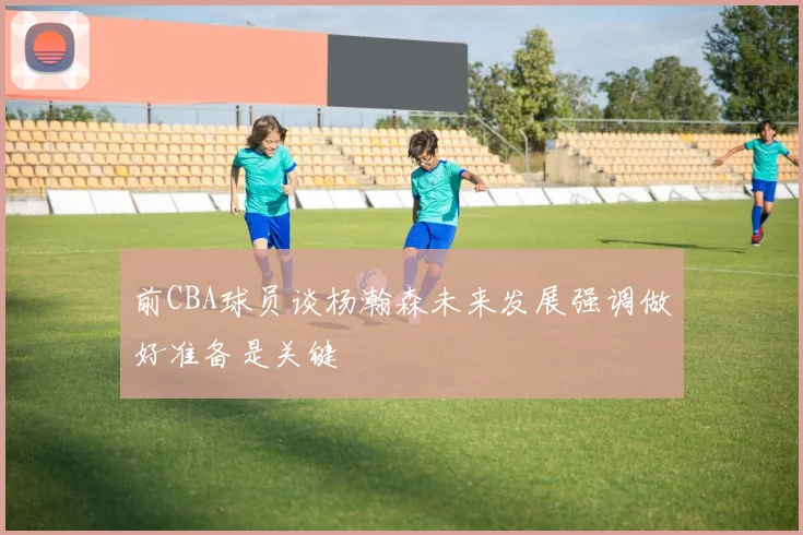 前CBA球员谈杨瀚森未来发展强调做好准备是关键